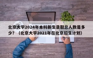 北京大学2024年本科新生录取总人数是多少？（北京大学2021年在北京招生计划）