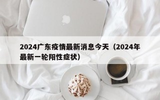 2024广东疫情最新消息今天（2024年最新一轮阳性症状）