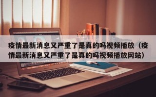 疫情最新消息又严重了是真的吗视频播放（疫情最新消息又严重了是真的吗视频播放网站）