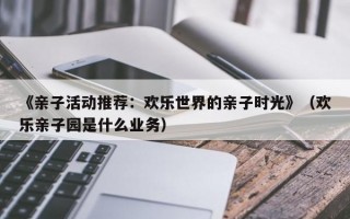 《亲子活动推荐：欢乐世界的亲子时光》（欢乐亲子园是什么业务）