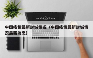 中国疫情最新封城情况（中国疫情最新封城情况最新消息）