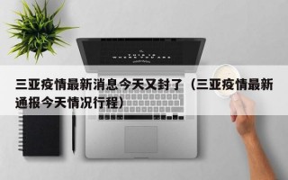 三亚疫情最新消息今天又封了（三亚疫情最新通报今天情况行程）