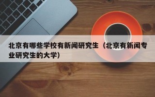 北京有哪些学校有新闻研究生（北京有新闻专业研究生的大学）