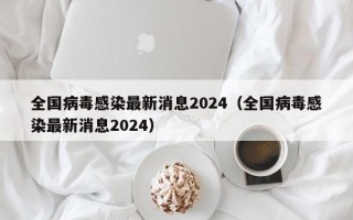 全国病毒感染最新消息2024（全国病毒感染最新消息2024）