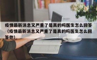 疫情最新消息又严重了是真的吗医生怎么回答（疫情最新消息又严重了是真的吗医生怎么回答他）