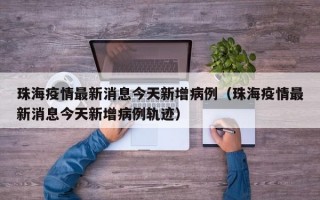 珠海疫情最新消息今天新增病例（珠海疫情最新消息今天新增病例轨迹）