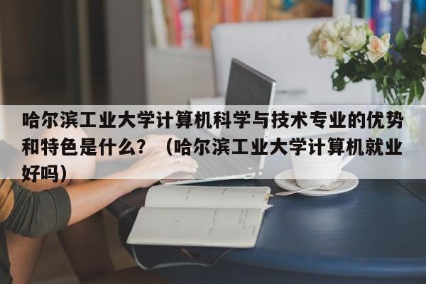 哈尔滨工业大学计算机科学与技术专业的优势和特色是什么？（哈尔滨工业大学计算机就业好吗）