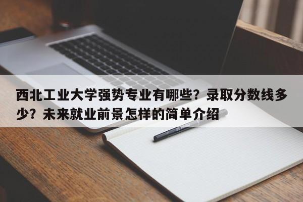 西北工业大学强势专业有哪些？录取分数线多少？未来就业前景怎样的简单介绍