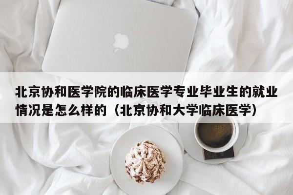 北京协和医学院的临床医学专业毕业生的就业情况是怎么样的（北京协和大学临床医学）