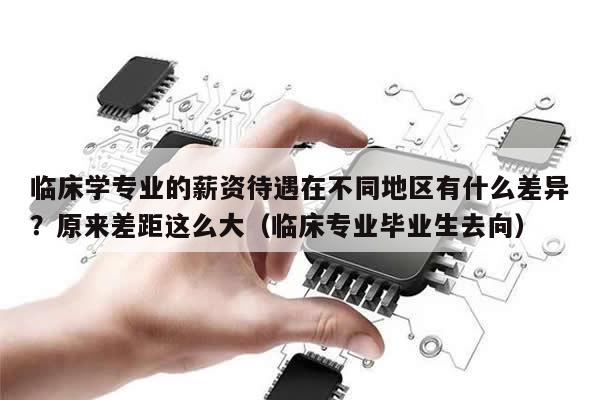 临床学专业的薪资待遇在不同地区有什么差异？原来差距这么大（临床专业毕业生去向）