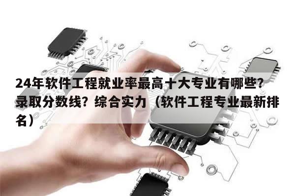 24年软件工程就业率最高十大专业有哪些？录取分数线？综合实力（软件工程专业最新排名）