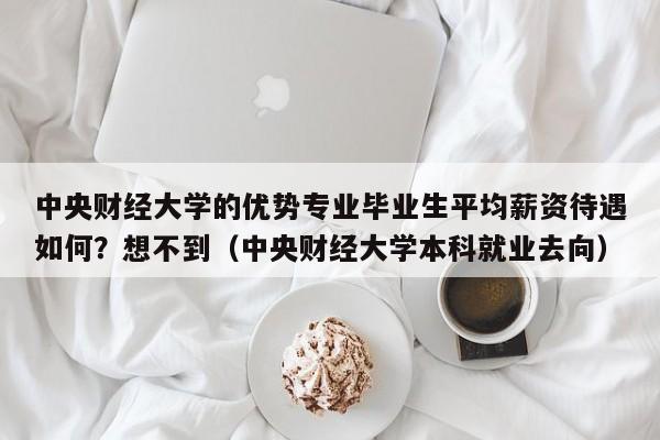 中央财经大学的优势专业毕业生平均薪资待遇如何？想不到（中央财经大学本科就业去向）