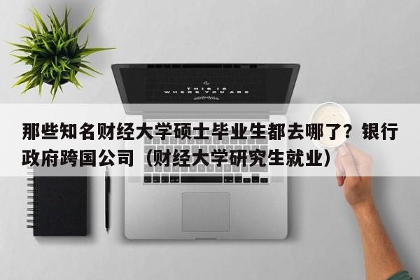 那些知名财经大学硕士毕业生都去哪了？银行政府跨国公司（财经大学研究生就业）