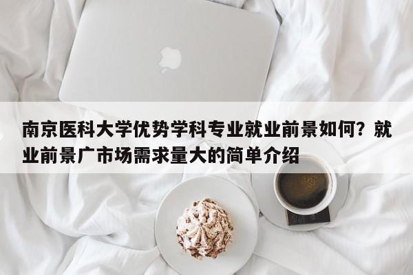 南京医科大学优势学科专业就业前景如何？就业前景广市场需求量大的简单介绍