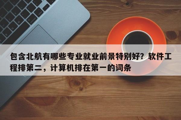 包含北航有哪些专业就业前景特别好？软件工程排第二，计算机排在第一的词条