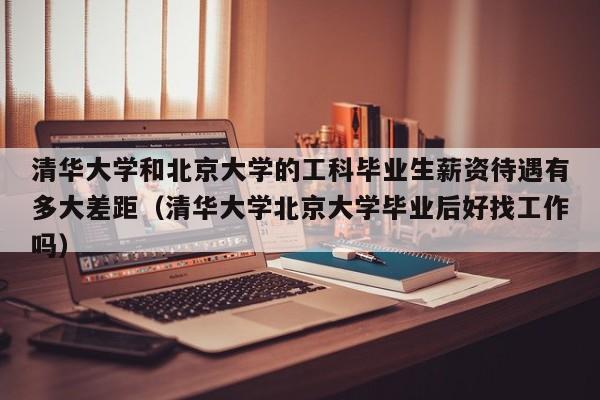 清华大学和北京大学的工科毕业生薪资待遇有多大差距（清华大学北京大学毕业后好找工作吗）