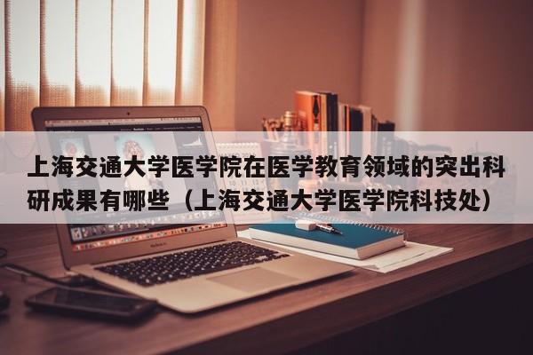 上海交通大学医学院在医学教育领域的突出科研成果有哪些（上海交通大学医学院科技处）