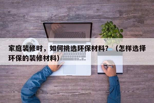 家庭装修时，如何挑选环保材料？（怎样选择环保的装修材料）