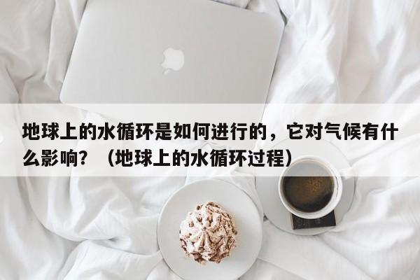 地球上的水循环是如何进行的，它对气候有什么影响？（地球上的水循环过程）