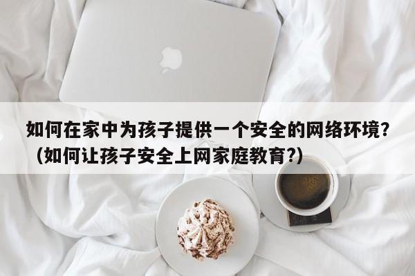 如何在家中为孩子提供一个安全的网络环境？（如何让孩子安全上网家庭教育?）