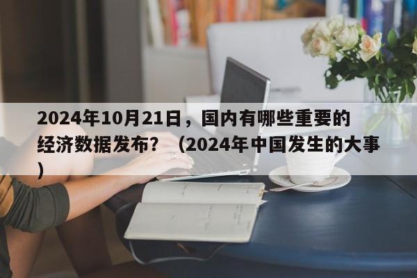 2024年10月21日，国内有哪些重要的经济数据发布？（2024年中国发生的大事）