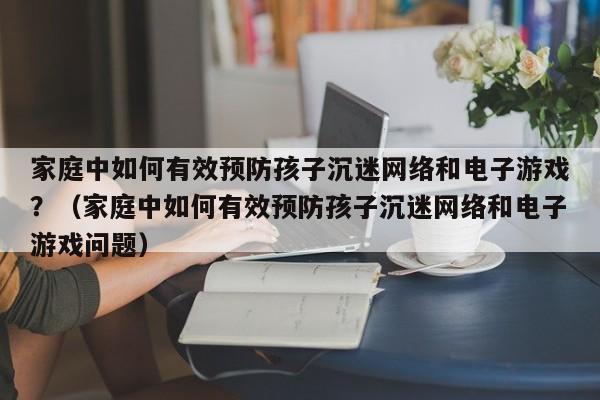 家庭中如何有效预防孩子沉迷网络和电子游戏？（家庭中如何有效预防孩子沉迷网络和电子游戏问题）