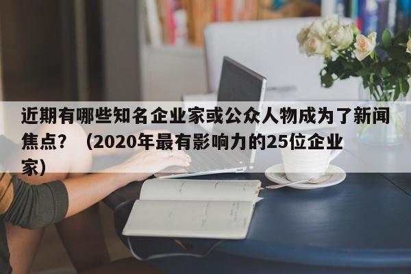 近期有哪些知名企业家或公众人物成为了新闻焦点？（2020年最有影响力的25位企业家）