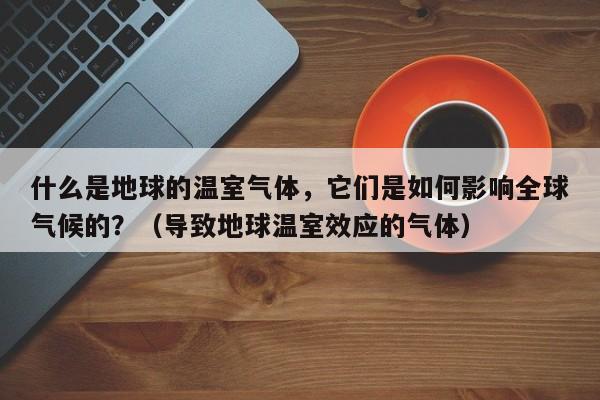 什么是地球的温室气体，它们是如何影响全球气候的？（导致地球温室效应的气体）