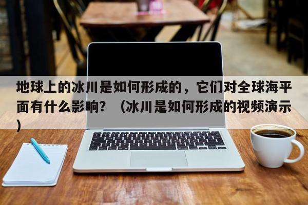 地球上的冰川是如何形成的，它们对全球海平面有什么影响？（冰川是如何形成的视频演示）