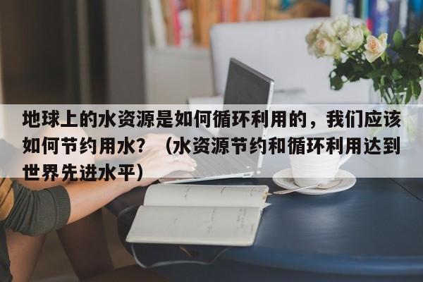 地球上的水资源是如何循环利用的，我们应该如何节约用水？（水资源节约和循环利用达到世界先进水平）