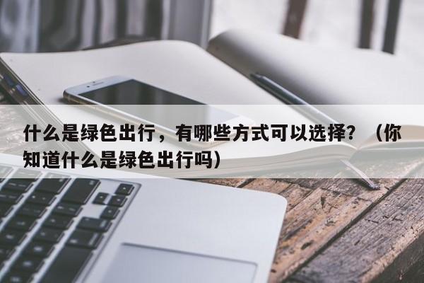 什么是绿色出行，有哪些方式可以选择？（你知道什么是绿色出行吗）