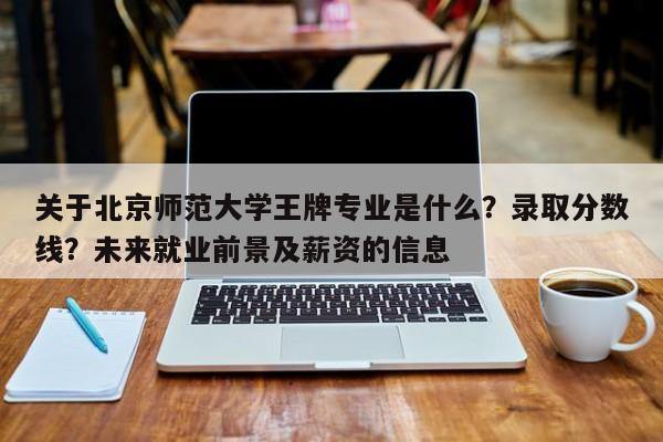 关于北京师范大学王牌专业是什么？录取分数线？未来就业前景及薪资的信息