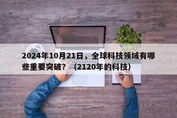 2024年10月21日，全球科技领域有哪些重要突破？（2120年的科技）