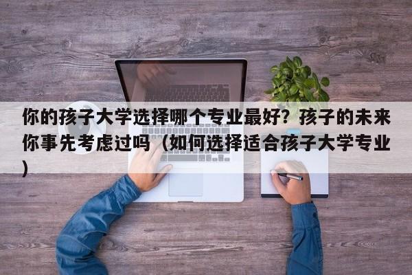 你的孩子大学选择哪个专业最好？孩子的未来你事先考虑过吗（如何选择适合孩子大学专业）