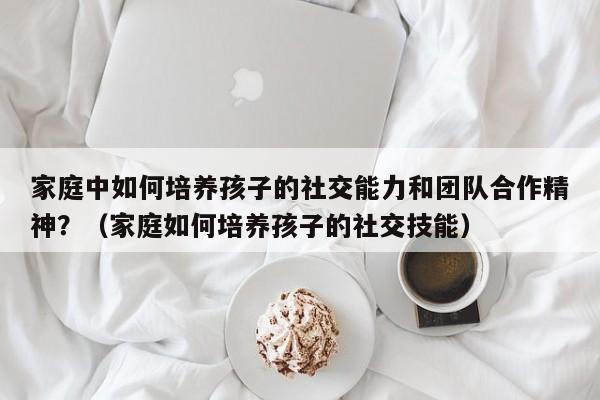 家庭中如何培养孩子的社交能力和团队合作精神？（家庭如何培养孩子的社交技能）