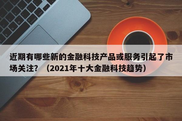 近期有哪些新的金融科技产品或服务引起了市场关注？（2021年十大金融科技趋势）