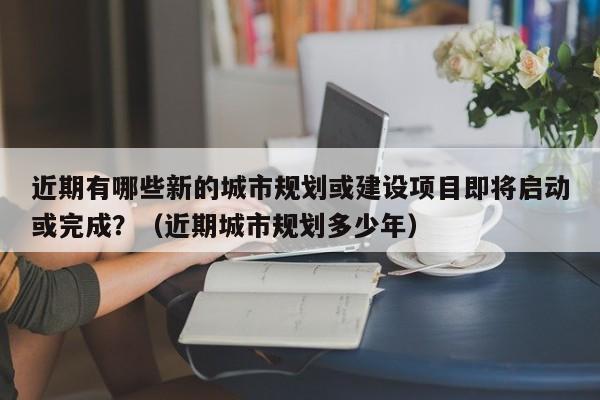 近期有哪些新的城市规划或建设项目即将启动或完成？（近期城市规划多少年）