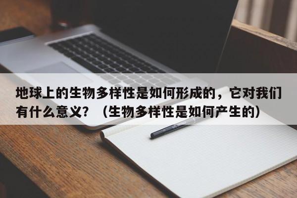 地球上的生物多样性是如何形成的，它对我们有什么意义？（生物多样性是如何产生的）