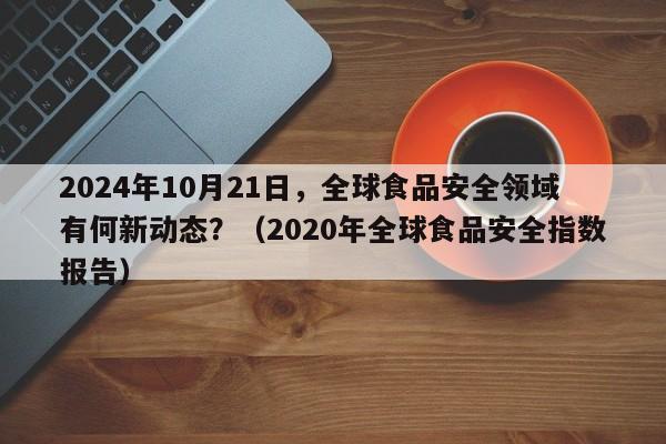 2024年10月21日，全球食品安全领域有何新动态？（2020年全球食品安全指数报告）