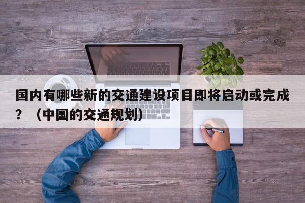 国内有哪些新的交通建设项目即将启动或完成？（中国的交通规划）