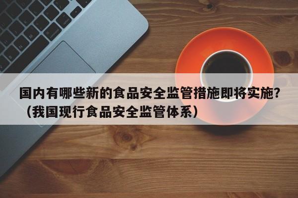 国内有哪些新的食品安全监管措施即将实施？（我国现行食品安全监管体系）