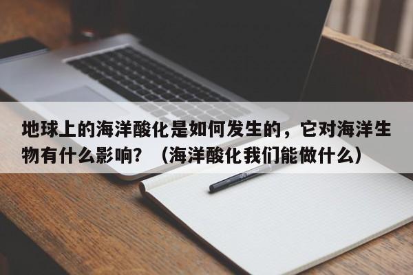 地球上的海洋酸化是如何发生的，它对海洋生物有什么影响？（海洋酸化我们能做什么）