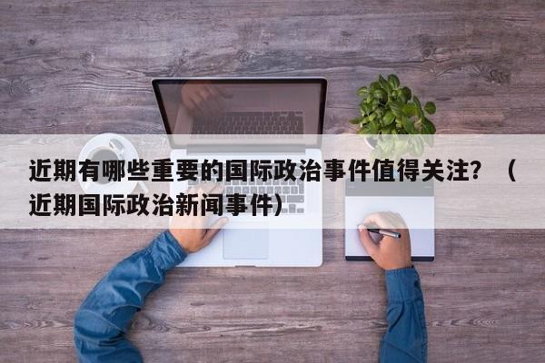 近期有哪些重要的国际政治事件值得关注？（近期国际政治新闻事件）