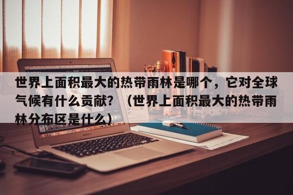 世界上面积最大的热带雨林是哪个，它对全球气候有什么贡献？（世界上面积最大的热带雨林分布区是什么）