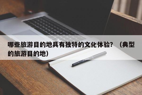 哪些旅游目的地具有独特的文化体验？（典型的旅游目的地）