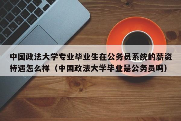 中国政法大学专业毕业生在公务员系统的薪资待遇怎么样（中国政法大学毕业是公务员吗）