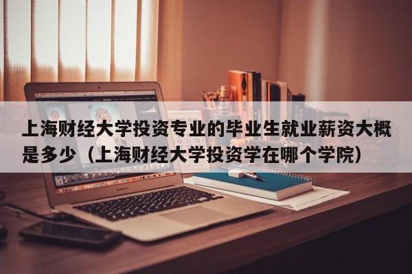 上海财经大学投资专业的毕业生就业薪资大概是多少（上海财经大学投资学在哪个学院）