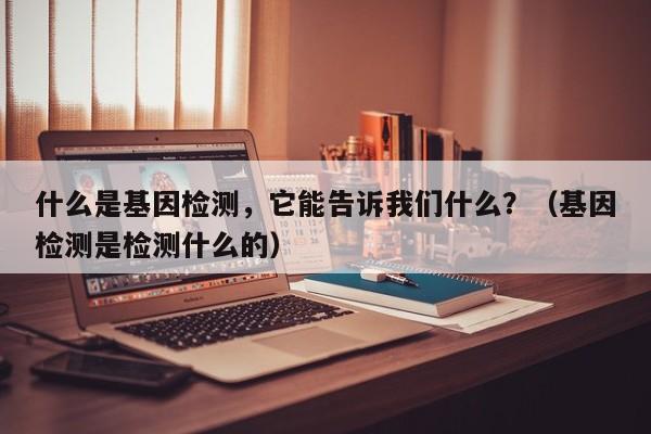 什么是基因检测，它能告诉我们什么？（基因检测是检测什么的）