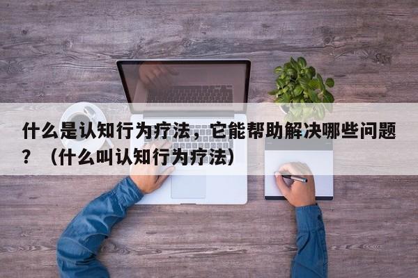 什么是认知行为疗法，它能帮助解决哪些问题？（什么叫认知行为疗法）