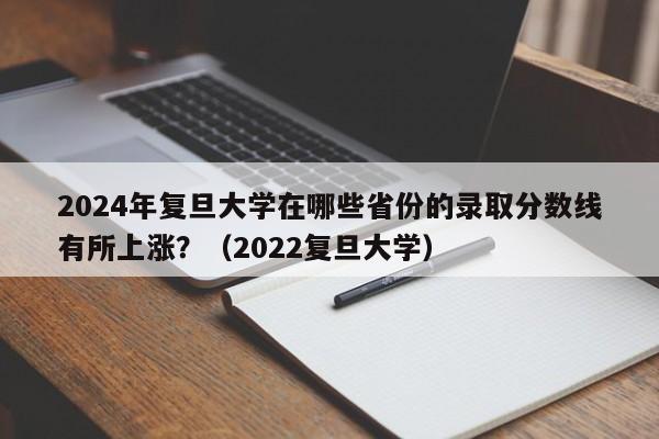 2024年复旦大学在哪些省份的录取分数线有所上涨？（2022复旦大学）